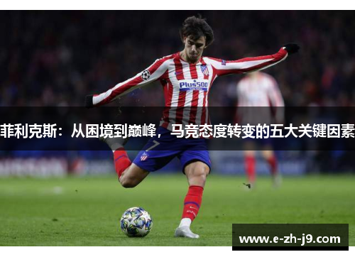 菲利克斯:从困境到巅峰,马竞态度转变的五大关键因素 菲利克斯:从困境到巅峰,马竞态度转变的五大关键因素