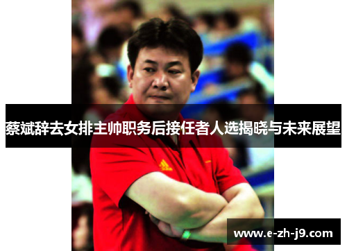 蔡斌辞去女排主帅职务后接任者人选揭晓与未来展望 蔡斌辞去女排主帅职务后接任者人选揭晓与未来展望