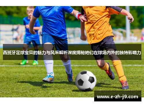 西班牙足球宝贝的魅力与风采解析深度揭秘她们在球场内外的独特影响力 西班牙足球宝贝的魅力与风采解析深度揭秘她们在球场内外的独特影响力